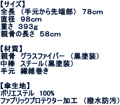 【サイズ】 全長　（手元から先端部）　７８ｃｍ 直径　９８ｃｍ 重さ　３９３ｇ 親骨の長さ　５８ｃｍ  【材質】 親骨　グラスファイバー　（黒塗装） 中棒　スチール（黒塗装） 手元　繊維巻き  【傘生地】 ポリエステル　100% ファブリックプロテクター加工　（撥水防汚）